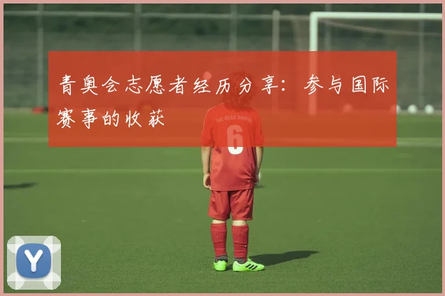青奥会志愿者经历分享:参与国际赛事的收获