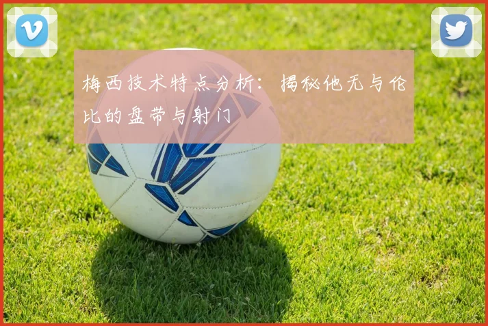 梅西技术特点分析：揭秘他无与伦比的盘带与射门