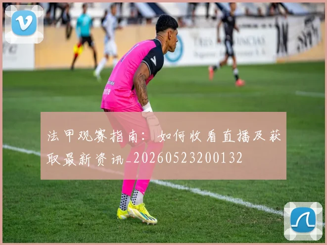 法甲观赛指南：如何收看直播及获取最新资讯_20260523200132