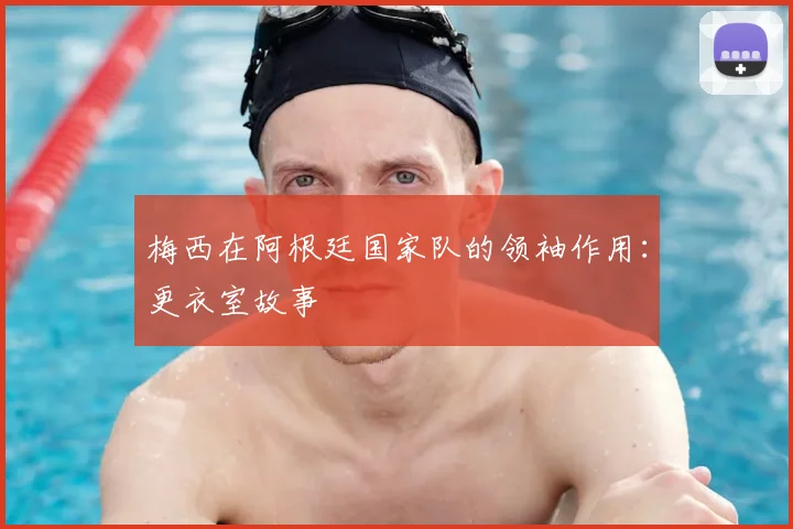 梅西在阿根廷国家队的领袖作用：更衣室故事
