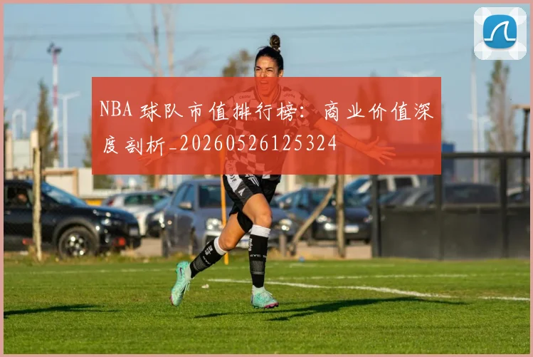 NBA 球队市值排行榜：商业价值深度剖析_20260526125324
